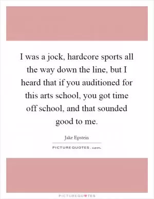 I was a jock, hardcore sports all the way down the line, but I heard that if you auditioned for this arts school, you got time off school, and that sounded good to me Picture Quote #1