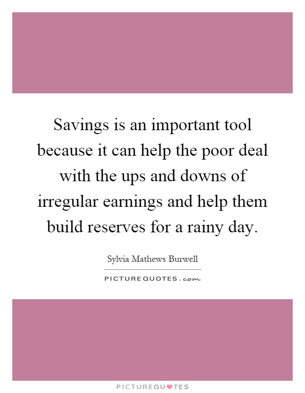 Savings is an important tool because it can help the poor deal with the ups and downs of irregular earnings and help them build reserves for a rainy day Picture Quote #1