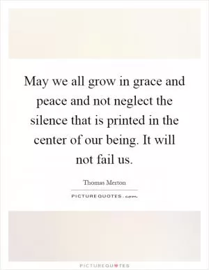 May we all grow in grace and peace and not neglect the silence that is printed in the center of our being. It will not fail us Picture Quote #1