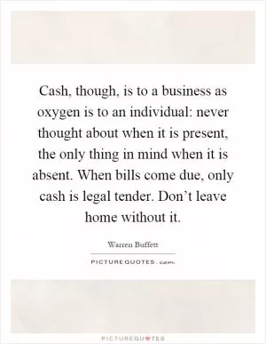 Cash, though, is to a business as oxygen is to an individual: never thought about when it is present, the only thing in mind when it is absent. When bills come due, only cash is legal tender. Don’t leave home without it Picture Quote #1