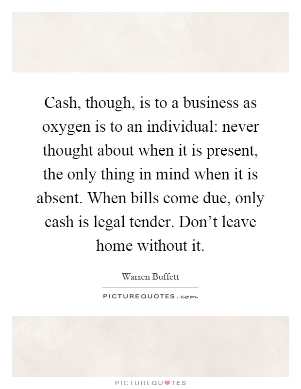 Cash, though, is to a business as oxygen is to an individual: never thought about when it is present, the only thing in mind when it is absent. When bills come due, only cash is legal tender. Don't leave home without it Picture Quote #1