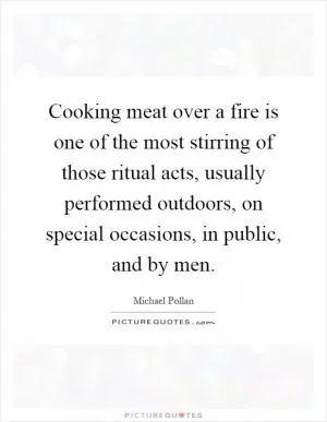 Cooking meat over a fire is one of the most stirring of those ritual acts, usually performed outdoors, on special occasions, in public, and by men Picture Quote #1