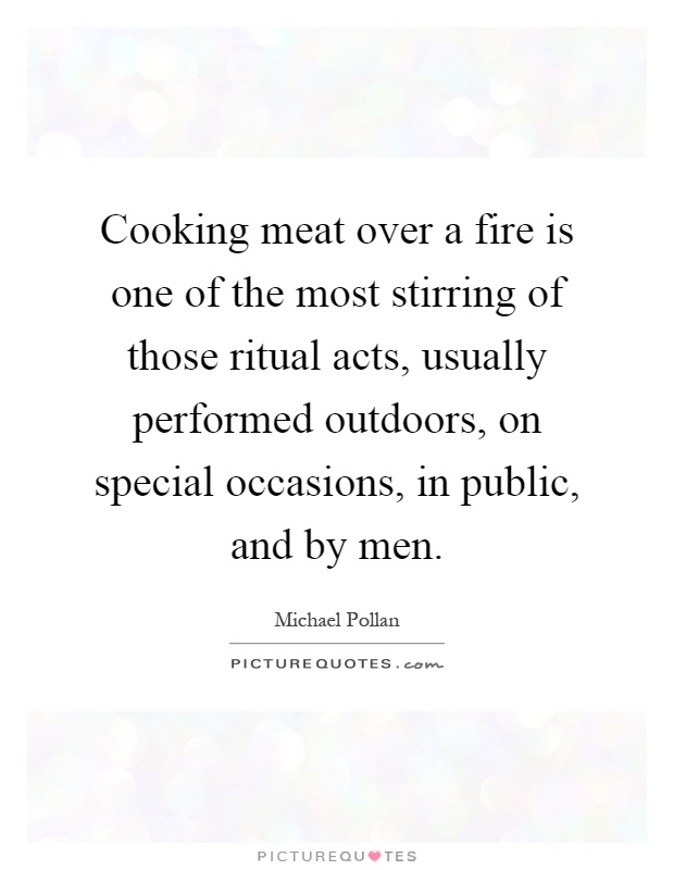 Cooking meat over a fire is one of the most stirring of those ritual acts, usually performed outdoors, on special occasions, in public, and by men Picture Quote #1