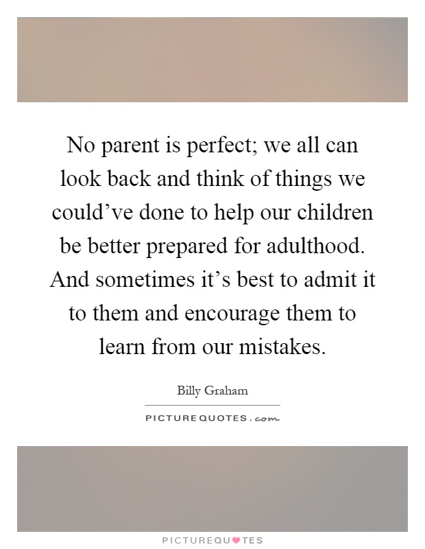 No parent is perfect; we all can look back and think of things we could've done to help our children be better prepared for adulthood. And sometimes it's best to admit it to them and encourage them to learn from our mistakes Picture Quote #1