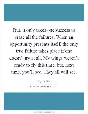 But, it only takes one success to erase all the failures. When an opportunity presents itself, the only true failure takes place if one doesn’t try at all. My wings weren’t ready to fly this time, but, next time, you’ll see. They all will see Picture Quote #1
