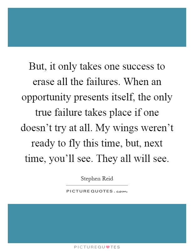 But, it only takes one success to erase all the failures. When an opportunity presents itself, the only true failure takes place if one doesn't try at all. My wings weren't ready to fly this time, but, next time, you'll see. They all will see Picture Quote #1