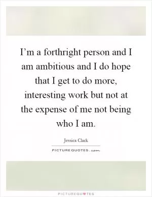 I’m a forthright person and I am ambitious and I do hope that I get to do more, interesting work but not at the expense of me not being who I am Picture Quote #1