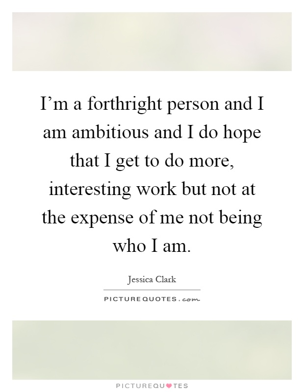 I'm a forthright person and I am ambitious and I do hope that I get to do more, interesting work but not at the expense of me not being who I am Picture Quote #1