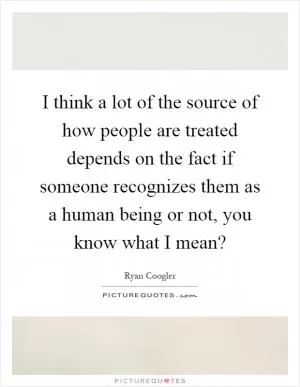 I think a lot of the source of how people are treated depends on the fact if someone recognizes them as a human being or not, you know what I mean? Picture Quote #1