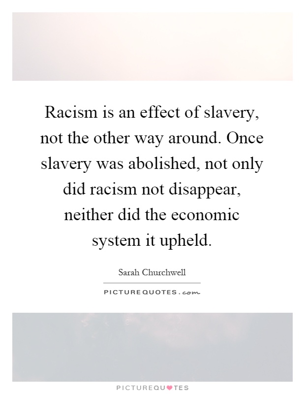 Racism is an effect of slavery, not the other way around. Once slavery was abolished, not only did racism not disappear, neither did the economic system it upheld Picture Quote #1