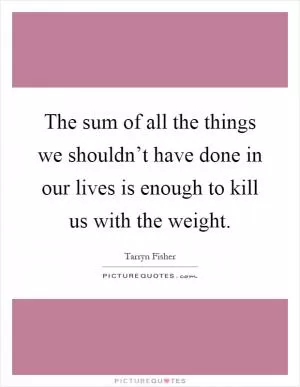 The sum of all the things we shouldn’t have done in our lives is enough to kill us with the weight Picture Quote #1