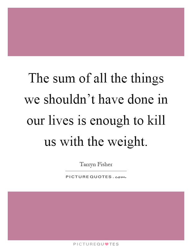 The sum of all the things we shouldn't have done in our lives is enough to kill us with the weight Picture Quote #1