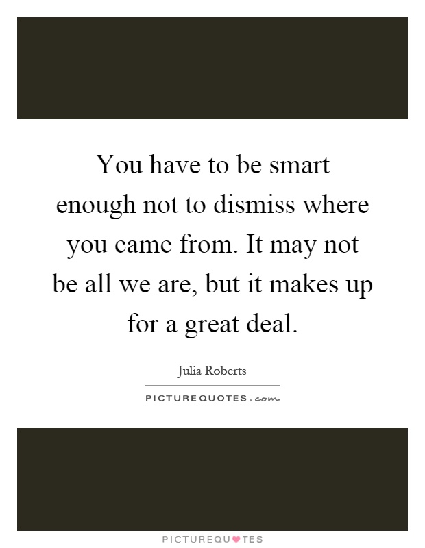You have to be smart enough not to dismiss where you came from. It may not be all we are, but it makes up for a great deal Picture Quote #1