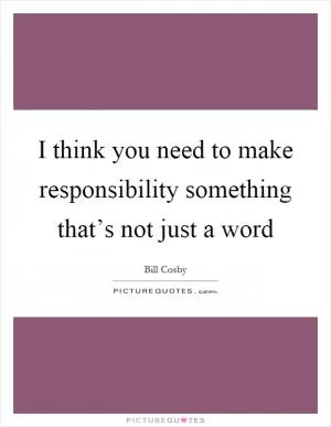 I think you need to make responsibility something that’s not just a word Picture Quote #1