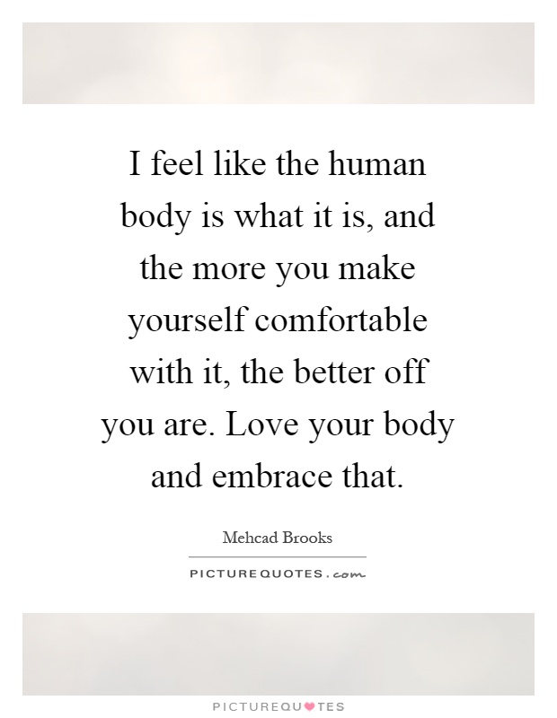 I feel like the human body is what it is, and the more you make yourself comfortable with it, the better off you are. Love your body and embrace that Picture Quote #1