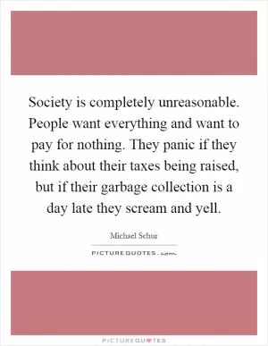 Society is completely unreasonable. People want everything and want to pay for nothing. They panic if they think about their taxes being raised, but if their garbage collection is a day late they scream and yell Picture Quote #1