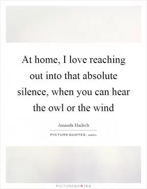 At home, I love reaching out into that absolute silence, when you can hear the owl or the wind Picture Quote #1