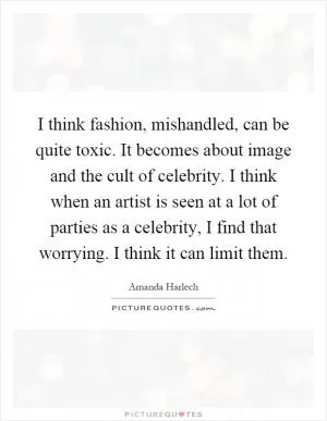 I think fashion, mishandled, can be quite toxic. It becomes about image and the cult of celebrity. I think when an artist is seen at a lot of parties as a celebrity, I find that worrying. I think it can limit them Picture Quote #1