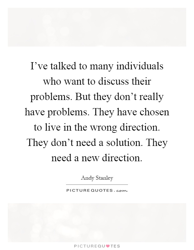 I've talked to many individuals who want to discuss their problems. But they don't really have problems. They have chosen to live in the wrong direction. They don't need a solution. They need a new direction Picture Quote #1
