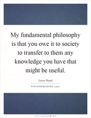 My fundamental philosophy is that you owe it to society to transfer to them any knowledge you have that might be useful Picture Quote #1