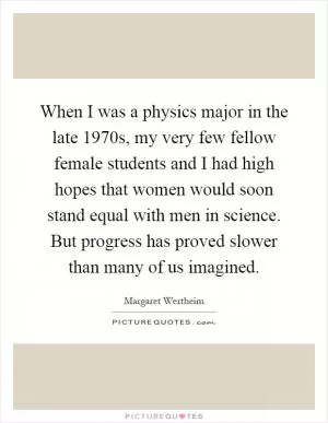 When I was a physics major in the late 1970s, my very few fellow female students and I had high hopes that women would soon stand equal with men in science. But progress has proved slower than many of us imagined Picture Quote #1