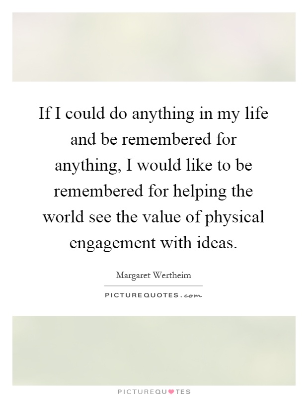 If I could do anything in my life and be remembered for anything, I would like to be remembered for helping the world see the value of physical engagement with ideas Picture Quote #1