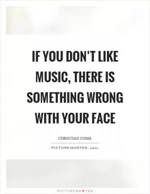 If you don’t like music, there is something wrong with your face Picture Quote #1