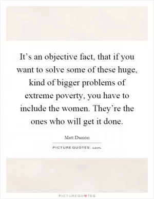 It’s an objective fact, that if you want to solve some of these huge, kind of bigger problems of extreme poverty, you have to include the women. They’re the ones who will get it done Picture Quote #1