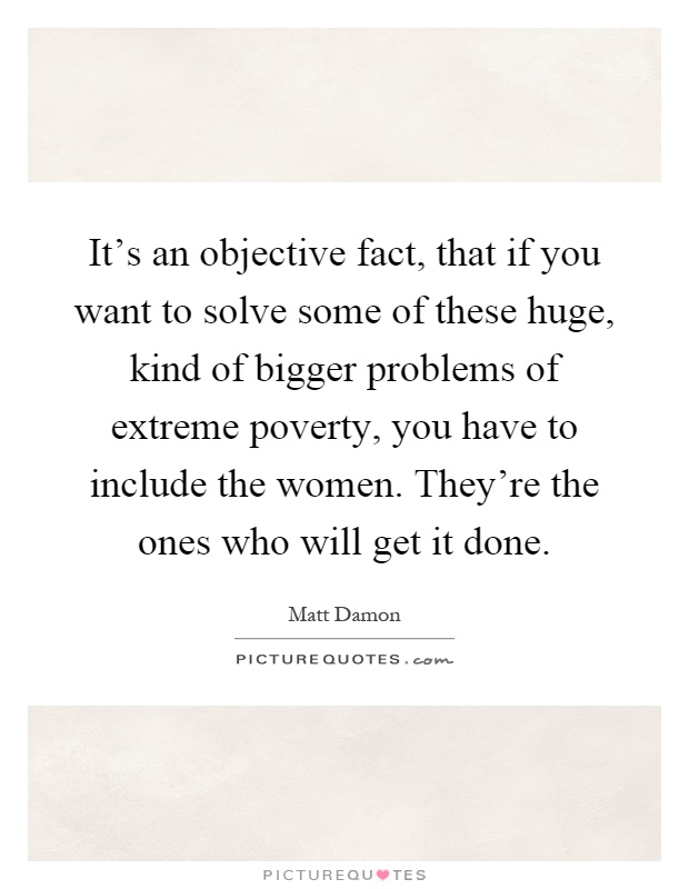 It's an objective fact, that if you want to solve some of these huge, kind of bigger problems of extreme poverty, you have to include the women. They're the ones who will get it done Picture Quote #1