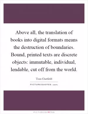 Above all, the translation of books into digital formats means the destruction of boundaries. Bound, printed texts are discrete objects: immutable, individual, lendable, cut off from the world Picture Quote #1