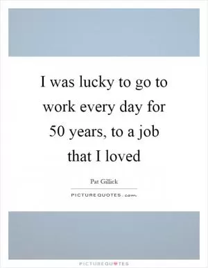 I was lucky to go to work every day for 50 years, to a job that I loved Picture Quote #1