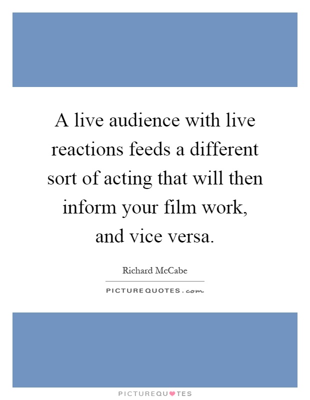 A live audience with live reactions feeds a different sort of acting that will then inform your film work, and vice versa Picture Quote #1