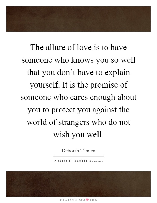 The allure of love is to have someone who knows you so well that you don't have to explain yourself. It is the promise of someone who cares enough about you to protect you against the world of strangers who do not wish you well Picture Quote #1