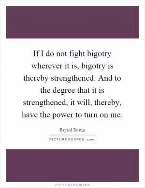If I do not fight bigotry wherever it is, bigotry is thereby strengthened. And to the degree that it is strengthened, it will, thereby, have the power to turn on me Picture Quote #1
