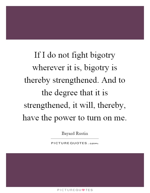If I do not fight bigotry wherever it is, bigotry is thereby strengthened. And to the degree that it is strengthened, it will, thereby, have the power to turn on me Picture Quote #1