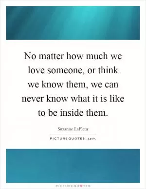 No matter how much we love someone, or think we know them, we can never know what it is like to be inside them Picture Quote #1