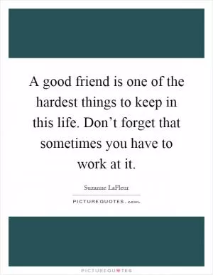 A good friend is one of the hardest things to keep in this life. Don’t forget that sometimes you have to work at it Picture Quote #1