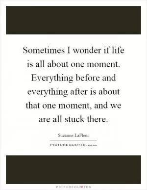 Sometimes I wonder if life is all about one moment. Everything before and everything after is about that one moment, and we are all stuck there Picture Quote #1