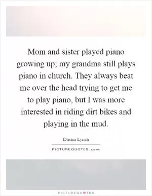 Mom and sister played piano growing up; my grandma still plays piano in church. They always beat me over the head trying to get me to play piano, but I was more interested in riding dirt bikes and playing in the mud Picture Quote #1