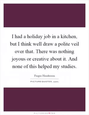 I had a holiday job in a kitchen, but I think well draw a polite veil over that. There was nothing joyous or creative about it. And none of this helped my studies Picture Quote #1