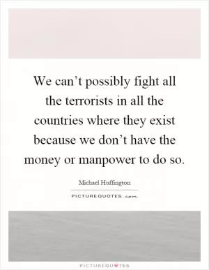 We can’t possibly fight all the terrorists in all the countries where they exist because we don’t have the money or manpower to do so Picture Quote #1