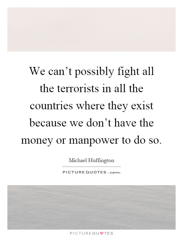 We can't possibly fight all the terrorists in all the countries where they exist because we don't have the money or manpower to do so Picture Quote #1