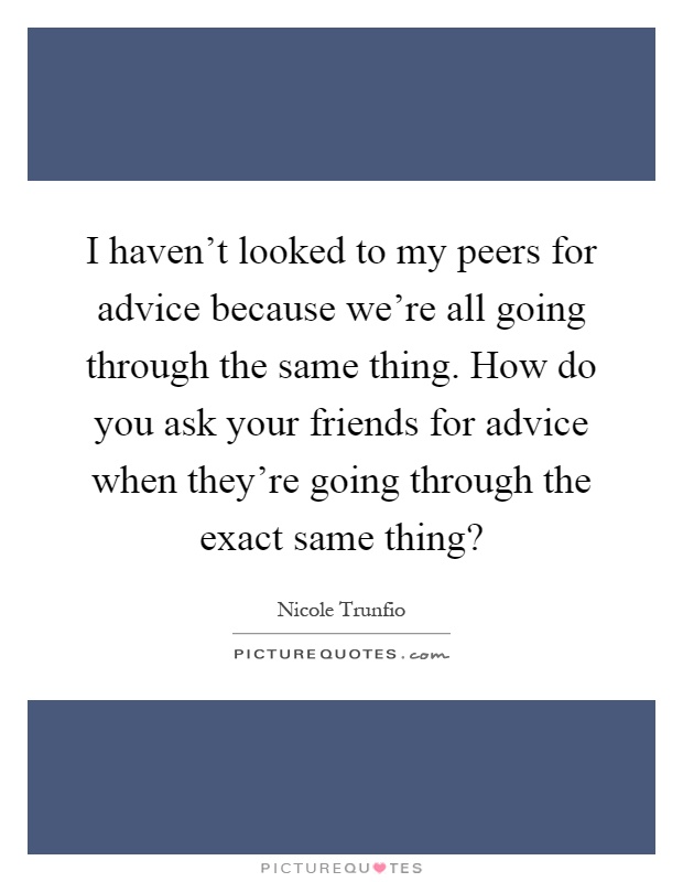 I haven't looked to my peers for advice because we're all going through the same thing. How do you ask your friends for advice when they're going through the exact same thing? Picture Quote #1
