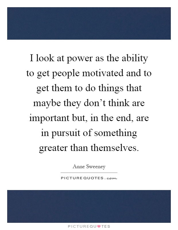 I look at power as the ability to get people motivated and to get them to do things that maybe they don't think are important but, in the end, are in pursuit of something greater than themselves Picture Quote #1