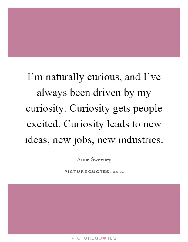 I'm naturally curious, and I've always been driven by my curiosity. Curiosity gets people excited. Curiosity leads to new ideas, new jobs, new industries Picture Quote #1