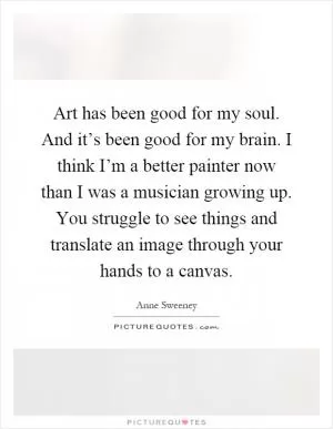 Art has been good for my soul. And it’s been good for my brain. I think I’m a better painter now than I was a musician growing up. You struggle to see things and translate an image through your hands to a canvas Picture Quote #1