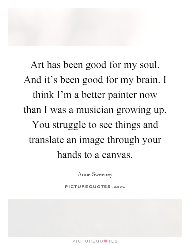 Art has been good for my soul. And it's been good for my brain. I think I'm a better painter now than I was a musician growing up. You struggle to see things and translate an image through your hands to a canvas Picture Quote #1
