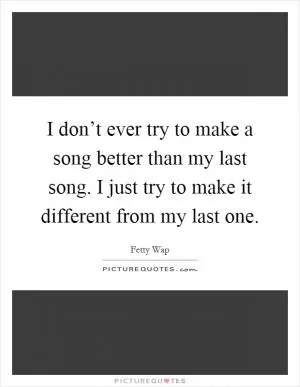 I don’t ever try to make a song better than my last song. I just try to make it different from my last one Picture Quote #1