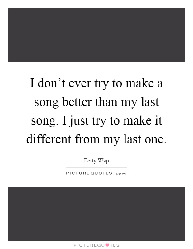 I don't ever try to make a song better than my last song. I just try to make it different from my last one Picture Quote #1