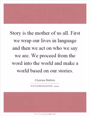 Story is the mother of us all. First we wrap our lives in language and then we act on who we say we are. We proceed from the word into the world and make a world based on our stories Picture Quote #1